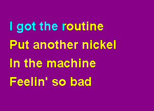 I got the routine
Put another nickel

In the machine
Feelin' so bad