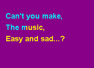 Can't you make,
The music,

Easy and sad...?