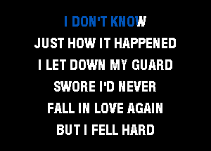 I DON'T KNOW
JUST HOW IT HAPPENED
l LET DOWN MY GUARD
SWDRE I'D NEVER
FALL IN LOVE AGAIN

BUT I FELL HARD l