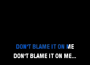 DON'T BLAME IT ON ME
DON'T BLAME IT ON ME...