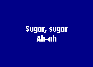 Sugar, sugar

Ah-uh