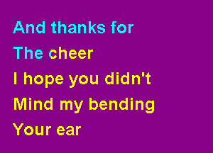 And thanks for
The cheer

I hope you didn't
Mind my bending
Your ear