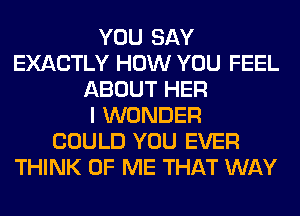 YOU SAY
EXACTLY HOW YOU FEEL
ABOUT HER
I WONDER
COULD YOU EVER
THINK OF ME THAT WAY