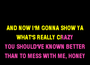 AND HOW I'M GONNA SHOW YA
WHAT'S REALLY CRAZY

YOU SHOULD'UE KNOWN BETTER

THAN T0 MESS WITH ME, HONEY