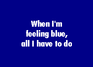 When I'm

feeling blue,
all I have to do