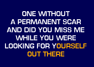 ONE WITHOUT
A PERMANENT SCAR
AND DID YOU MISS ME
WHILE YOU WERE
LOOKING FOR YOURSELF
OUT THERE