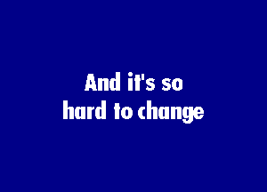 And it's so

hard to change