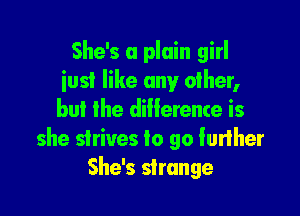 She's a plain girl
iusi like any other,

but the difference is
she strives to go lurlher
She's strange