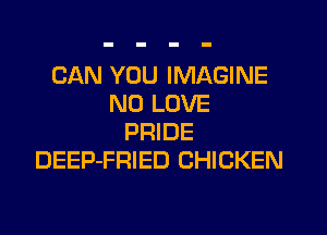 CAN YOU IMAGINE
N0 LOVE

PRIDE
DEEP-FRIED CHICKEN