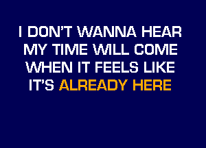 I DON'T WANNA HEAR
MY TIME WILL COME
WHEN IT FEELS LIKE

ITS ALREADY HERE