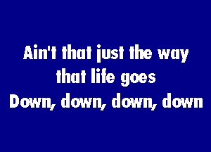Ain't Ihui iusi Ihe way

llml life goes
Down, down, down, down