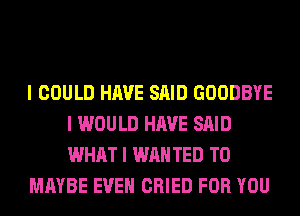 I COULD HAVE SAID GOODBYE
I WOULD HAVE SAID
WHAT I WAN TED T0

MAYBE EVEII CRIED FOR YOU