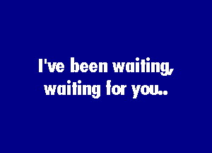 I've been wailing,

waiting for you