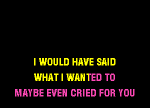 I WOULD HAVE SAID
WHAT I WAN TED T0
MAYBE EVEN CRIED FOR YOU