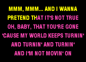 MMM, MMM... AND I WANNA
PRETEHD THAT IT'S NOT TRUE
0H, BABY, THAT YOU'RE GONE
'CAUSE MY WORLD KEEPS TURHIH'
AND TURHIH'AHD TURHIH'
AND I'M NOT MOVIH' 0H