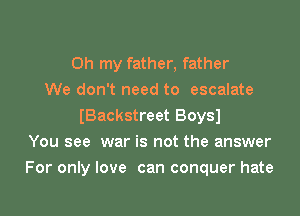 Oh my father, father
We don't need to escalate
IBackstreet Boysl
You see war is not the answer
For only love can conquer hate