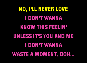 HO, I'LL NEVER LOVE
I DON'T WANNA
KNOW THIS FEELIN'
UNLESS IT'S YOU AND ME
I DON'T WANNA
WASTE A MOMENT, 00H...