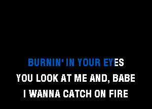 BURHIH' IN YOUR EYES
YOU LOOK AT ME AND, BABE
I WANNA CATCH ON FIRE