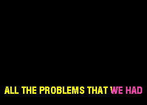 ALL THE PROBLEMS THAT WE HAD