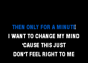 THE ONLY FOR A MINUTE
I WANT TO CHANGE MY MIND
'CAUSE THIS JUST
DON'T FEEL RIGHT TO ME