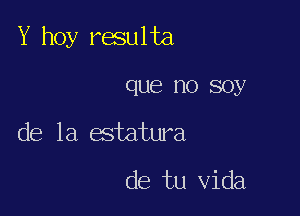 Y hoy raulta

que no soy

de la estatura

de tu Vida