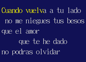 Cuando vuelva a tu lado
no me niegues tus besos

que el amor

que te he dado
no podras olvidar