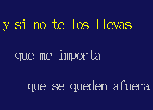 y Si no te los llevas

que me importa

que se queden afuera