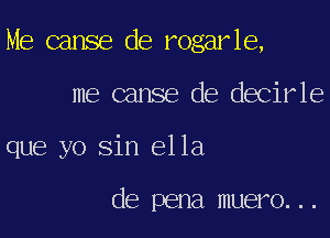 Me cause de rogarle,

me canse de decirle
que yo sin ella

de pena muero...