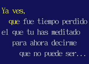 Ya vac,
que fue tiempo perdido
el que tu has medide
para ahora decirme
que no puede ser. . .