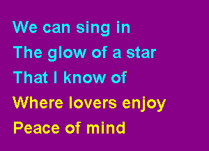 We can sing in
The glow of a star
That I know of

Where lovers enjoy
Peace of mind