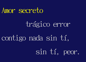 Amer secrete

tr6gico error

contigo nada Sin ti,

Sin ti, peor.