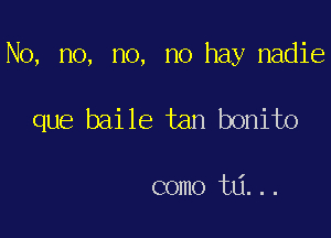 No, no, no, no hay nadie

que baile tan bonito

como ta...