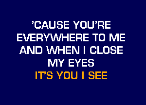 'CAUSE YOU'RE
EVERYWHERE TO ME
AND WHEN I CLOSE

MY EYES
ITS YOU I SEE