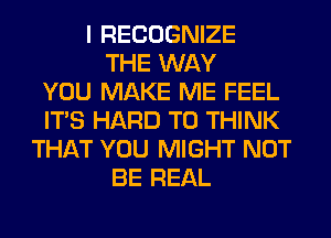 I RECOGNIZE
THE WAY
YOU MAKE ME FEEL
ITS HARD TO THINK
THAT YOU MIGHT NOT
BE REAL