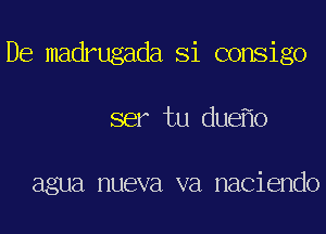 De madrugada Si consigo
ser tu due o

agua nueva va naciendo