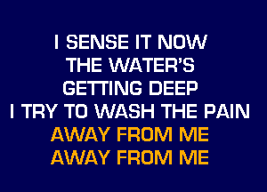 I SENSE IT NOW
THE WATER'S
GETTING DEEP
I TRY TO WASH THE PAIN
AWAY FROM ME
AWAY FROM ME