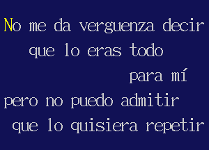 No me da verguenza decir
que lo eras todo
para mi
pero no puedo admitir
que lo quisiera repetir