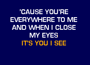 'CAUSE YOU'RE
EVERYWHERE TO ME
AND WHEN I CLOSE

MY EYES
ITS YOU I SEE