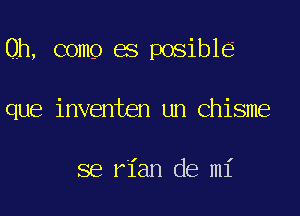 Oh, come es posible

que inventen un Chisme

se rian de mi