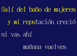 Sall' del baho de mujerae
y mi reputacidn crecid
Si vas ah1'

mafiana vuelvae