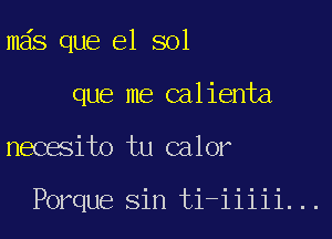 mas que el sol
que me calienta

necesito tu calor

Porque sin ti-iiiii...