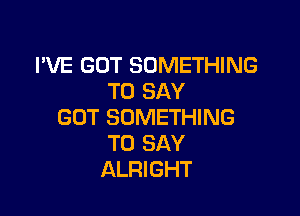 I'VE GOT SOMETHING
TO SAY

GOT SOMETHING
TO SAY
ALRIGHT