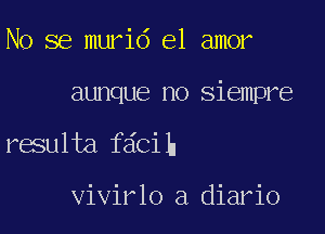 No se murid el amor

aunque no siempre

resulta fdcih

vivirlo a diario