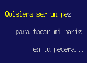 Quisiera ser un pez

para tocar mi nariz

en tu pecera...