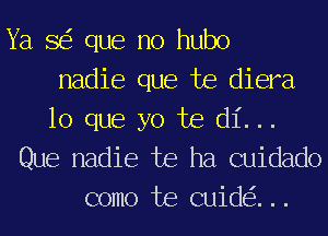 Ya 8 que no hubo
nadie que te diera

lo que yo te di...
Que nadie te ha cuidado
como te cuid ...