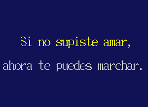 Si no supiste amar,

ahora te puedes marchar.