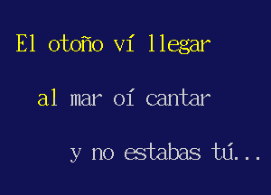 E1 oto o vi llegar

a1 mar oi cantar

y no estabas ta...