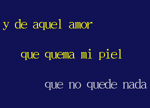 y de aquel amor

que quema mi piel

que no quede nada