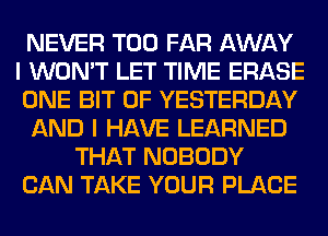 NEVER T00 FAR AWAY
I WON'T LET TIME ERASE
ONE BIT OF YESTERDAY

AND I HAVE LEARNED

THAT NOBODY

CAN TAKE YOUR PLACE