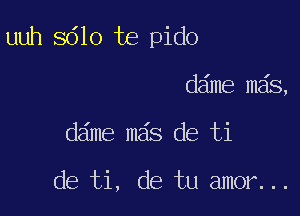 uuh 8610 te pido

dame mas,
dame mas de ti

de ti, de tu amor...